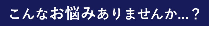 こんなお悩みありませんか...？