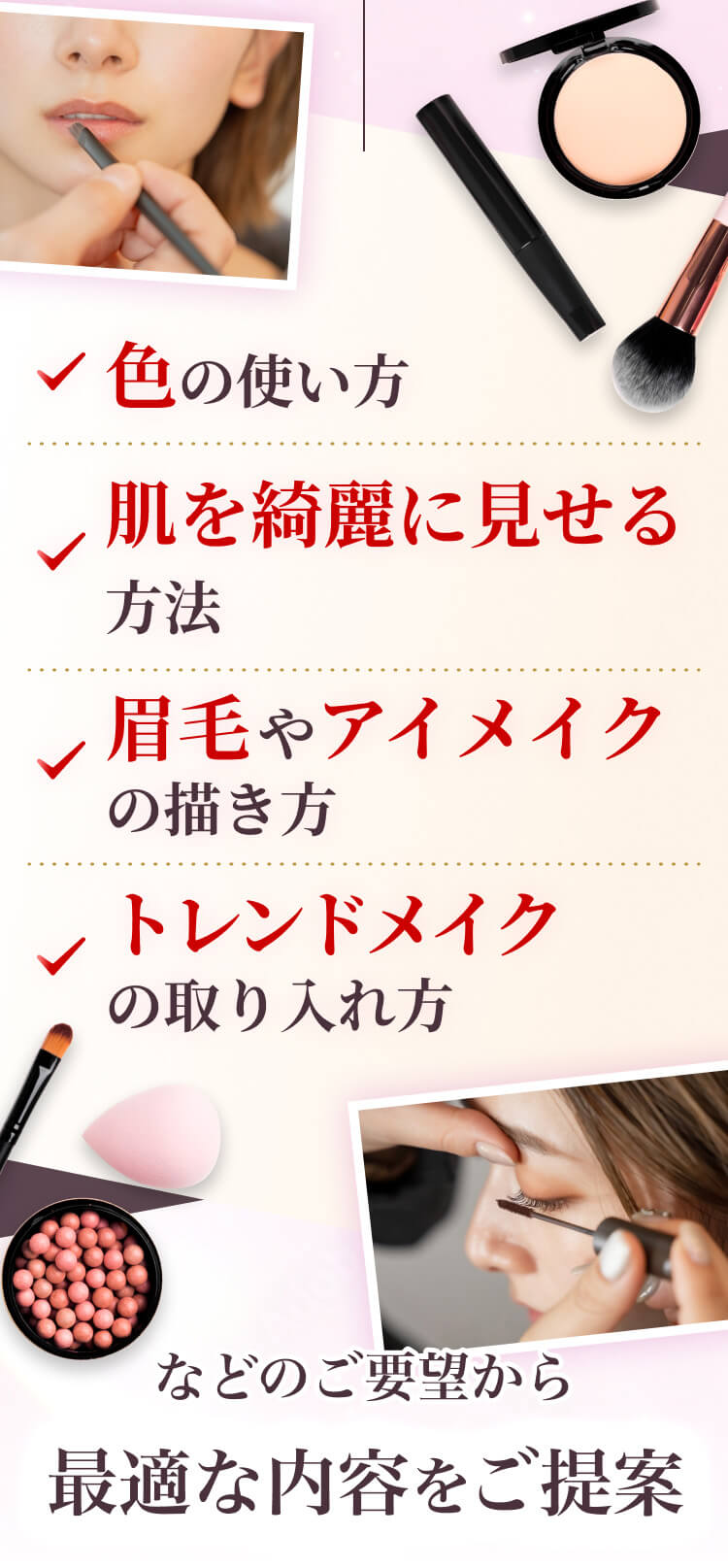 色の使い方、肌を綺麗に見せる方法、眉毛やアイメイクの描き方、トレンドメイクの取り入れ方、などのご要望から最適な内容をご提案