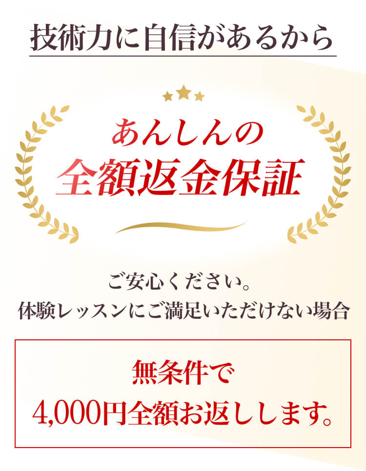 技術力に自信があるから「あんしんの全額返金保証」ご安心ください。体験レッスンにご満足いただけない場合無条件で
          2,500円全額お返しします。